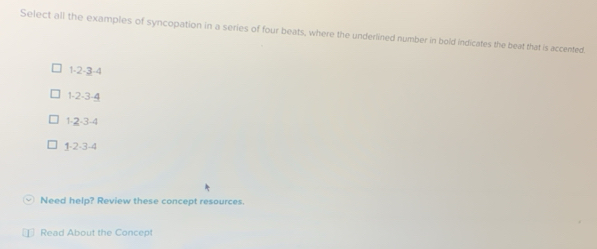 Select all the examples of syncopation in a series of four beats, where the underlined number in bold indicates the beat that is accented.
1 -2 -3 -4
1 -2 -3 -4
1 -2 -3 -4
1 -2 -3 -4
Need help? Review these concept resources.
Read About the Concept