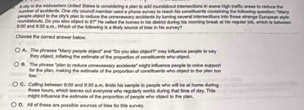 A city in the midwestern United States is considering a plan to add roundabout intersections in some high traffic areas to reduce the
number of accidents. One city council member used a phone survey to reach his constituents containing the following question: "Many
people object to the city's plan to reduce the unnecessary accidents by turning several intersections into those strange European style
roundabouts. Do you also object to it?" He called the homes in his district during his morning break at his regular job, which is between
9:00 and 9:30 i a.m.. Which of the following is a likely source of bias in his survey?
Choose the correct answer below.
A. The phrases "Many people object" and "Do you also object?" may influence people to say
they object, inflating the estimate of the proportion of constituents who object.
B. The phrase "plan to reduce unnecessary accidents" might influence people to voice support
for the plan, making the estimate of the proportion of constituents who object to the plan too
low.
C. Calling between 9:00 and 9:30 a.m, limits his sample to people who will be at home during
those hours, which leaves out everyone who regularly works during that time of day. This
might influence the estimate of the proportion of people who object to the plan.
D. All of these are possible sources of bias for this survey.