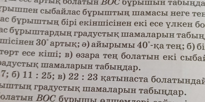 θ арτы δδлаτын ΒOC δурыⅢыΗ τаδында 
χрышпен сыбайлас бурышτыη шамасы неге тен 
ас бурыштьн бірі екіншісінен екі есе улкен бо 
ас бγрыⅢτардыη градустык Шамаларын τабын 
miсінен 30° артык; ə) айырымы 40°-K, a теम;б) бi 
тθрт есе кіші; в) θзара тен болаτын екі сыбаі 
дадустык Шамаларын табындар.
7;6)11:25; B) 22:23K ζаτынасτа бοлаτындаὶ 
ыⅢтын градустык Шамаларын табындар. 
οπаτыΗ BOC бνрыы θπθM