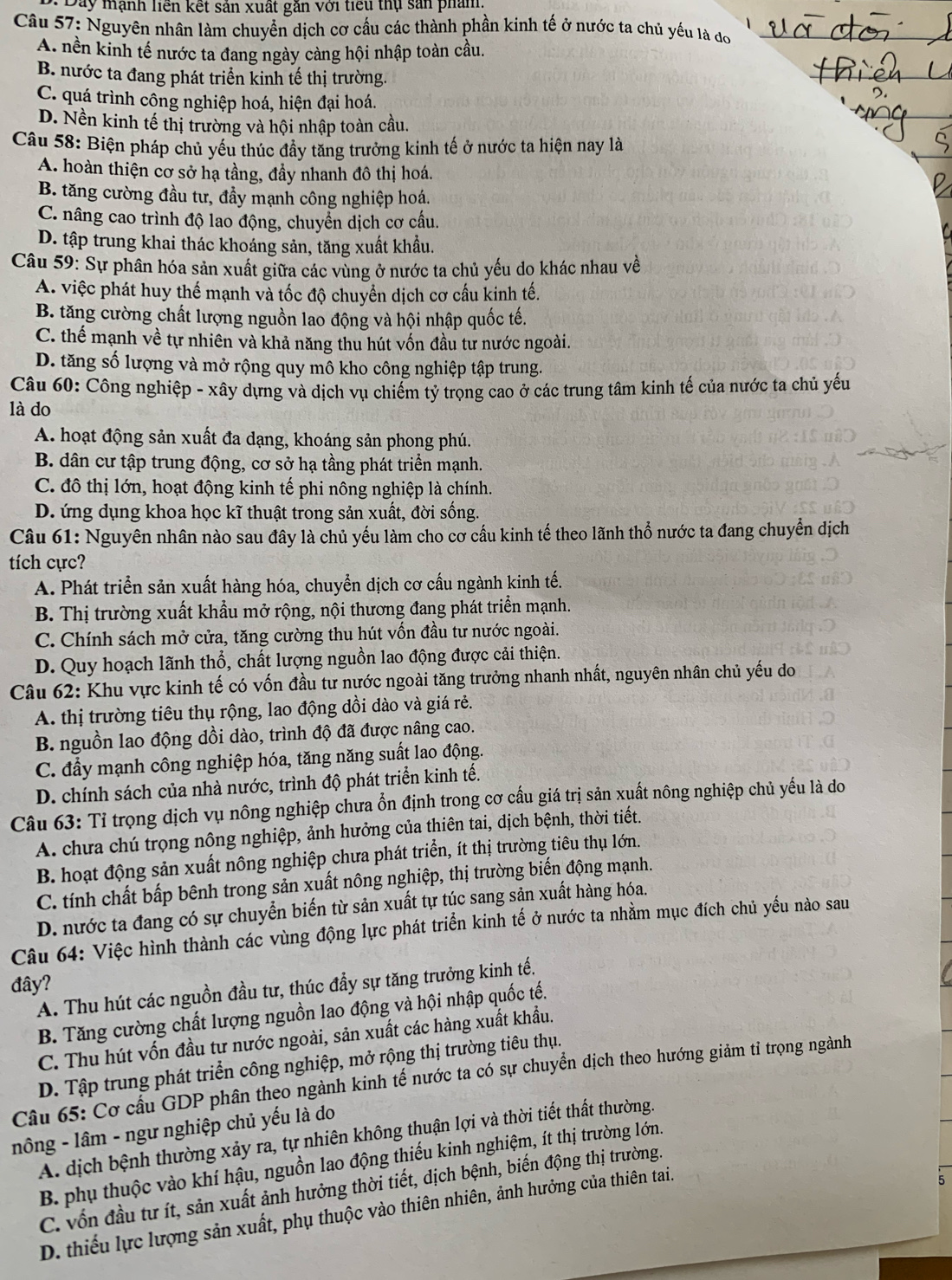 Day mạnh liền kết sản xuất găn với tiểu thụ sản phẩm
Câu 57: Nguyên nhân làm chuyển dịch cơ cấu các thành phần kinh tế ở nước ta chủ yếu là đo
A. nền kinh tế nước ta đang ngày càng hội nhập toàn cầu.
B. nước ta đang phát triển kinh tế thị trường.
C. quá trình công nghiệp hoá, hiện đại hoá.
D. Nền kinh tế thị trường và hội nhập toàn cầu.
Câu 58: Biện pháp chủ yếu thúc đầy tăng trưởng kinh tế ở nước ta hiện nay là
A. hoàn thiện cơ sở hạ tầng, đầy nhanh đô thị hoá.
B. tăng cường đầu tư, đầy mạnh công nghiệp hoá.
C. nâng cao trình độ lao động, chuyển dịch cơ cấu.
D. tập trung khai thác khoáng sản, tăng xuất khẩu.
Câu 59: Sự phân hóa sản xuất giữa các vùng ở nước ta chủ yếu do khác nhau về
A. việc phát huy thế mạnh và tốc độ chuyển dịch cơ cấu kinh tế.
B. tăng cường chất lượng nguồn lao động và hội nhập quốc tế.
C. thể mạnh về tự nhiên và khả năng thu hút vốn đầu tư nước ngoài.
D. tăng số lượng và mở rộng quy mô kho công nghiệp tập trung.
Câu 60: Công nghiệp - xây dựng và dịch vụ chiếm tỷ trọng cao ở các trung tâm kinh tế của nước ta chủ yếu
là do
A. hoạt động sản xuất đa dạng, khoáng sản phong phú.
B. dân cư tập trung động, cơ sở hạ tầng phát triển mạnh.
C. đô thị lớn, hoạt động kinh tế phi nông nghiệp là chính.
D. ứng dụng khoa học kĩ thuật trong sản xuất, đời sống.
Câu 61: Nguyên nhân nào sau đây là chủ yếu làm cho cơ cầu kinh tế theo lãnh thổ nước ta đang chuyển dịch
tích cực?
A. Phát triển sản xuất hàng hóa, chuyển dịch cơ cấu ngành kinh tế.
B. Thị trường xuất khẩu mở rộng, nội thương đang phát triển mạnh.
C. Chính sách mở cửa, tăng cường thu hút vốn đầu tư nước ngoài.
D. Quy hoạch lãnh thổ, chất lượng nguồn lao động được cải thiện.
Câu 62: Khu vực kinh tế có vốn đầu tư nước ngoài tăng trưởng nhanh nhất, nguyên nhân chủ yếu do
A. thị trường tiêu thụ rộng, lao động dồi dào và giá rẻ.
B. nguồn lao động dồi dào, trình độ đã được nâng cao.
C. đẩy mạnh công nghiệp hóa, tăng năng suất lao động.
D. chính sách của nhà nước, trình độ phát triển kinh tế.
Câu 63: Tỉ trọng dịch vụ nông nghiệp chưa ổn định trong cơ cấu giá trị sản xuất nông nghiệp chủ yếu là do
A. chưa chú trọng nông nghiệp, ảnh hưởng của thiên tai, dịch bệnh, thời tiết.
B. hoạt động sản xuất nông nghiệp chưa phát triển, ít thị trường tiêu thụ lớn.
C. tính chất bấp bênh trong sản xuất nông nghiệp, thị trường biến động mạnh.
D. nước ta đang có sự chuyển biến từ sản xuất tự túc sang sản xuất hàng hóa.
Câu 64: Việc hình thành các vùng động lực phát triển kinh tế ở nước ta nhằm mục đích chủ yếu nào sau
đây?
A. Thu hút các nguồn đầu tư, thúc đầy sự tăng trưởng kinh tế.
B. Tăng cường chất lượng nguồn lao động và hội nhập quốc tế.
C. Thu hút vốn đầu tư nước ngoài, sản xuất các hàng xuất khẩu.
D. Tập trung phát triển công nghiệp, mở rộng thị trường tiêu thụ.
Câu 65: Cơ cầu GDP phân theo ngành kinh tế nước ta có sự chuyển dịch theo hướng giảm tỉ trọng ngành
nông - lâm - ngư nghiệp chủ yếu là do
A. dịch bệnh thường xảy ra, tự nhiên không thuận lợi và thời tiết thất thường.
B. phụ thuộc vào khí hậu, nguồn lao động thiếu kinh nghiệm, ít thị trường lớn.
C. vốn đầu tư ít, sản xuất ảnh hưởng thời tiết, dịch bệnh, biến động thị trường.
D. thiếu lực lượng sản xuất, phụ thuộc vào thiên nhiên, ảnh hưởng của thiên tai.
5