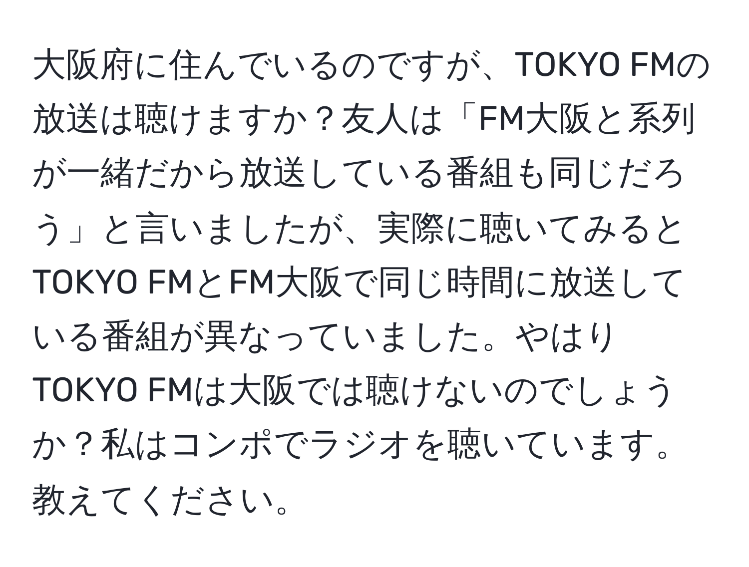 大阪府に住んでいるのですが、TOKYO FMの放送は聴けますか？友人は「FM大阪と系列が一緒だから放送している番組も同じだろう」と言いましたが、実際に聴いてみるとTOKYO FMとFM大阪で同じ時間に放送している番組が異なっていました。やはりTOKYO FMは大阪では聴けないのでしょうか？私はコンポでラジオを聴いています。教えてください。