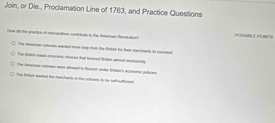 Join, or Die., Proclamation Line of 1763, and Practice Questions
How did the practice of mercantilism contribute to the Amercan Revolution?
POSSIBLE POINTS
The Amercan colonies wanted more help from the British for their merchants to succeed.
The British made economic choices that favored Britain almost exclusively.
The Amercan colonies were allowed to flourish under Britain's economic policies
The British wanted the merchants in the colonies to be self-sufficient.