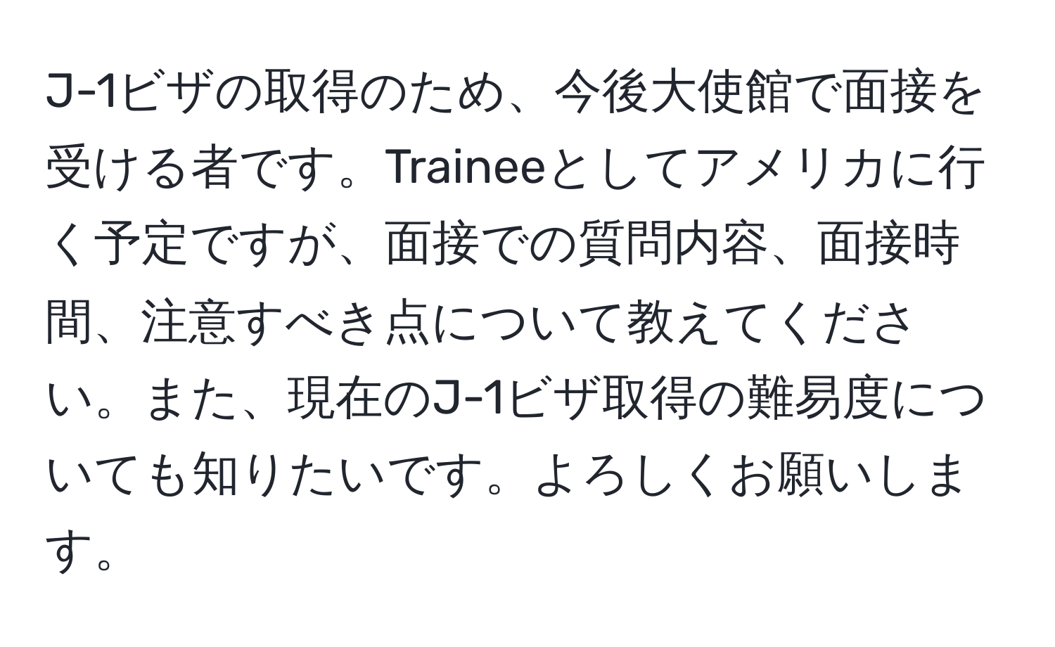 J-1ビザの取得のため、今後大使館で面接を受ける者です。Traineeとしてアメリカに行く予定ですが、面接での質問内容、面接時間、注意すべき点について教えてください。また、現在のJ-1ビザ取得の難易度についても知りたいです。よろしくお願いします。