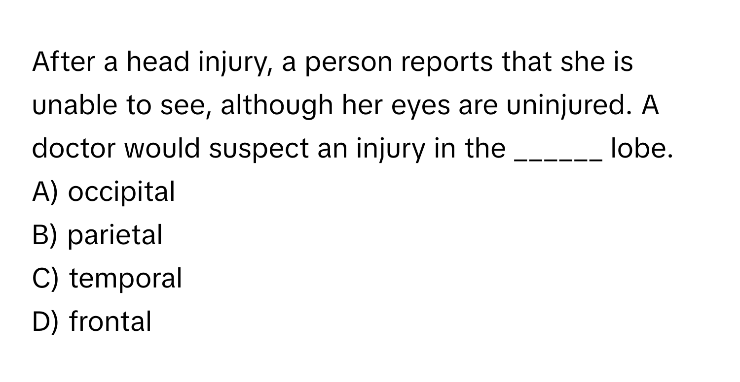 After a head injury, a person reports that she is unable to see, although her eyes are uninjured. A doctor would suspect an injury in the ______ lobe.

A) occipital
B) parietal
C) temporal
D) frontal