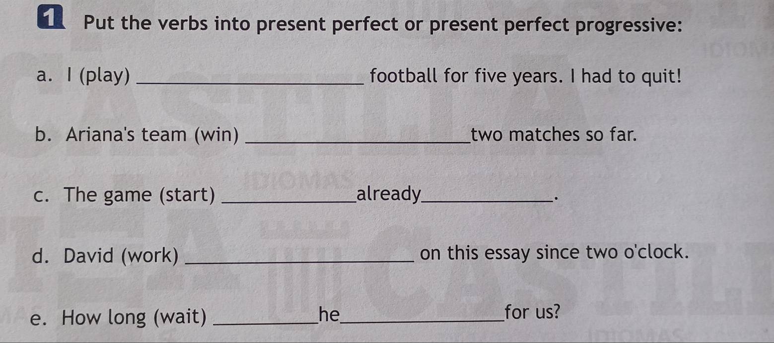 Put the verbs into present perfect or present perfect progressive: 
a. I (play) _football for five years. I had to quit! 
b. Ariana's team (win) _two matches so far. 
c. The game (start) _already_ 
`. 
d. David (work) _on this essay since two o'clock. 
e. How long (wait) _he_ _for us?