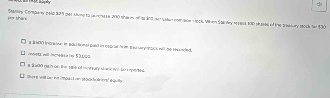 all that apply
per share
Stanley Company paid $25 per share to purchase 200 shares of its $10 par value common stock. When Stanley resells 100 shares of the treasury stock for $30
a $500 increase in additional paid-in capital from treasury stock will be recorded.
assets will increase by $3,000.
a $500 gain on the sale of treasury stock will be reported.
there will be no impact on stockholders' equity.