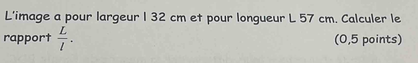 L'image a pour largeur 1 32 cm et pour longueur L 57 cm. Calculer le 
rapport  L/l . (0,5 points)