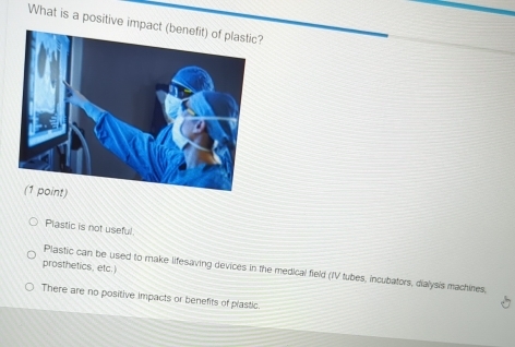 What is a positive impa
Plastic is not useful
prosthetics, etc.)
Plastic can be used to make lifesaving devices in the medical field (IV tubes, incubators, dialysis machines,
There are no positive impacts or benefits of plastic