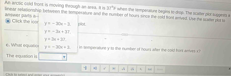 An arctic cold front is moving through an area. It is 37°F when the temperature begins to drop. The scatter plot suggests a 
linear relationship between the temperature and the number of hours since the cold front arrived. Use the scatter plot to 
answer parts a-- 
- Click the icor y=-30x-3. plot.
y=-3x+37.
y=3x+37. 
c. What equatior y=-30x+3. in temperature y to the number of hours after the cold front arrives x? 
The equation is v 
 □ /□   □° [#] sqrt(□ ) sqrt[4](a) n. (1,1) Mons
x
Click to select and enter vour answer(s)