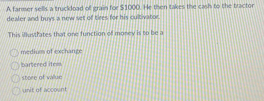 A farmer sells a truckload of grain for $1000. He then takes the cash to the tractor
dealer and buys a new set of tires for his cultivator.
This illustrates that one function of money is to be a
medium of exchange
bartered item
store of value
unit of account