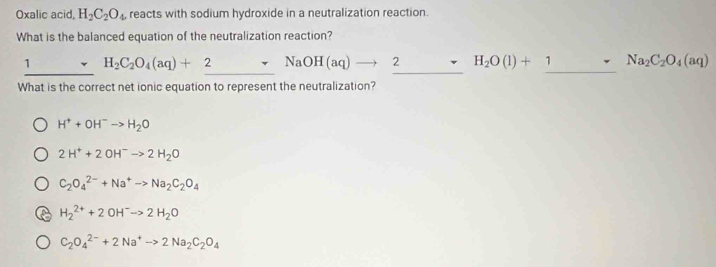 Oxalic acid, H_2C_2O_4 reacts with sodium hydroxide in a neutralization reaction.
What is the balanced equation of the neutralization reaction?
_1 r H_2C_2O_4(aq)+2sim NaOH(aq)to 2 _ H_2O(l)+1sim Na_2C_2O_4(aq) _
What is the correct net ionic equation to represent the neutralization?
H^++OH^-to H_2O
2H^++2OH^-to 2H_2O
C_2O_4^((2-)+Na^+)to Na_2C_2O_4
H_2^((2+)+2OH^-)to 2H_2O
C_2O_4^((2-)+2Na^+)to 2Na_2C_2O_4