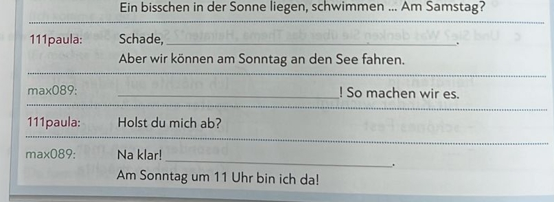 Ein bisschen in der Sonne liegen, schwimmen ... Am Samstag? 
_ 
111paula: Schade,_ 
. 
Aber wir können am Sonntag an den See fahren. 
_ 
_ 
_ 
_ 
_ 
max089: _! So machen wir es. 
_ 
_ 
111paula: Holst du mich ab? 
_ 
_ 
max089: Na klar! 
. 
Am Sonntag um 11 Uhr bin ich da!