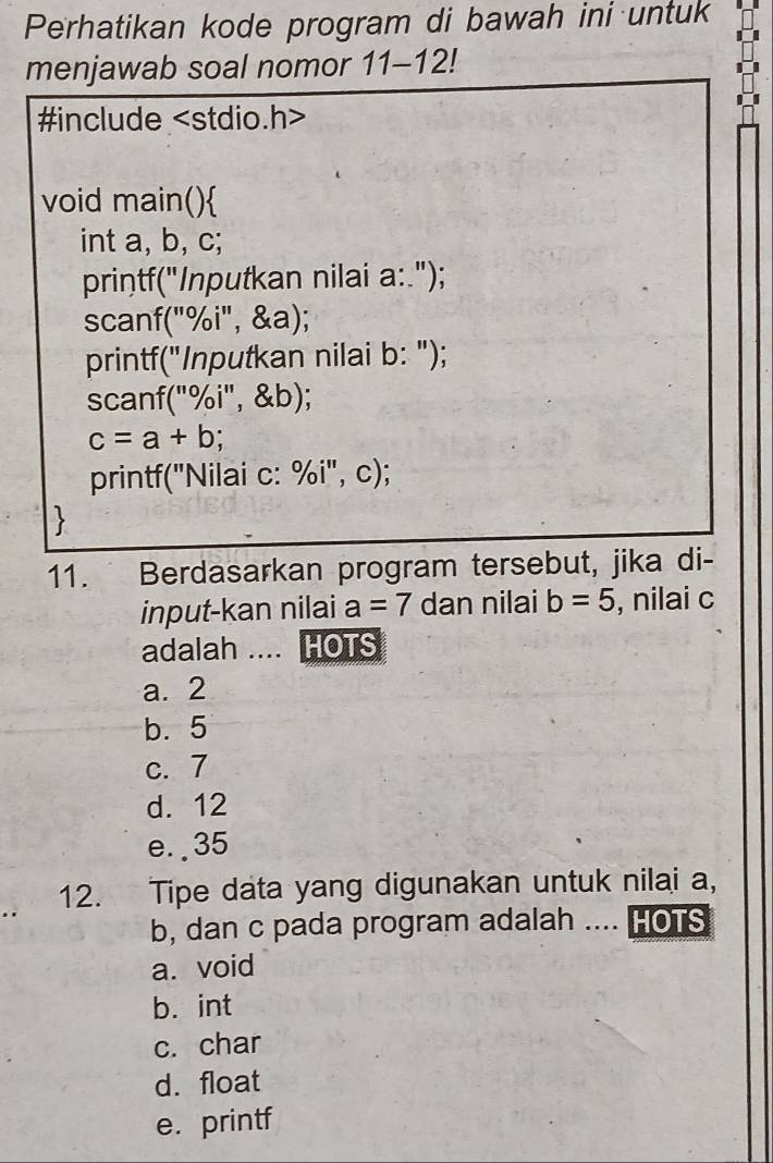 Perhatikan kode program di bawah ini untuk
menjawab soal nomor 11-12!
#include
void main()
int a, b, c;
printf("Inputkan nilai a:.");
scanf("%i", &a);
printf("Inputkan nilai b: ");
scanf("%i", &b);
c=a+b
printf("Nilai c: %i", c);

11. Berdasarkan program tersebut, jika di-
input-kan nilai a=7 dan nilai b=5 , nilai c
adalah .... HOTS
a. 2
b. 5
c. 7
d. 12
e. . 35
12. Tipe data yang digunakan untuk nilai a,
b, dan c pada program adalah .... HOTS
a. void
b. int
c. char
d. float
e. printf