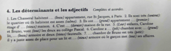 Les déterminants et les adjectifs Complétez et accorder. 
1. Les Chasseral habitent ... (あдα) appartement, rue St-Jacques, à Paris. 2. Ils sont très (cet). 
le quartier où ils habitent est assez (calme). 3. Ils ont …. (grand) appartement … (premier) 
étage d'… (vieux) maison. 4. C'est … (deraier) maison de la rue. 5. (Lear) enfants, Caroline 
et Bruno, vont (tat) les deux au collège Pascal. 6. Caroline a … (joli) chambre avec … (grand) 
lit, …. (εzw) armoire et deux (πέιx) fauteuils. 7. … chambre de Bruno est très (petit): 
il y a juste assez de place pour un lit et . . . (πιx) armoire où le garçon met (œat) ses affaires.