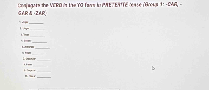 Conjugate the VERB in the YO form in PRETERITE tense (Group 1: -CAR, - 
GAR & -ZAR) 
1. Jugar_ 
2. Llegar_ 
_ 
3. Tocar 
_ 
4. Dutcar 
S. Almorzar_ 
6. Pagar_ 
7. Organizer 
_ 
_ 
8. Sacar 
9. Empezer_ 
10. Educar_