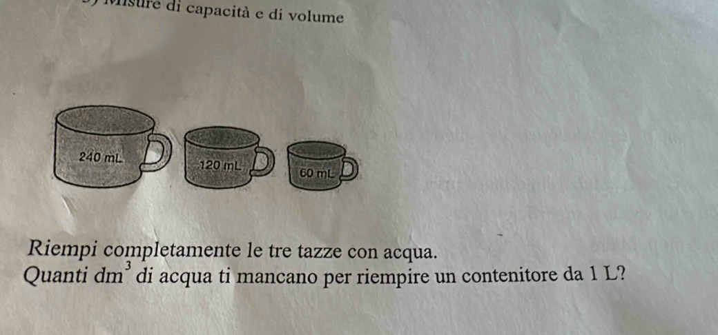 Misure di capacità e di volume
240 mL
120 mL 60 mL
Riempi completamente le tre tazze con acqua. 
Quanti dm^3 di acqua ti mancano per riempire un contenitore da 1 L?