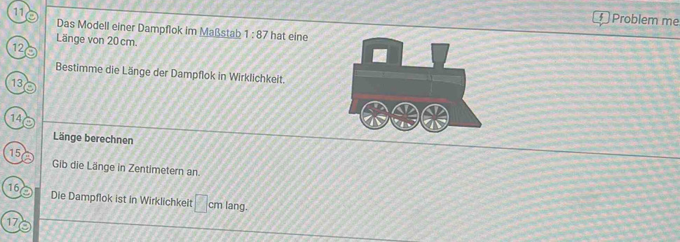 Problem me 
Das Modell einer Dampflok im Maßstab 1:87 hat eine 
Länge von 20cm. 
12 
Bestimme die Länge der Dampflok in Wirklichkeit.
13
14
Länge berechnen
15
Gib die Länge in Zentimetern an. 
16 Die Dampflok ist in Wirklichkeit cm lang.
17