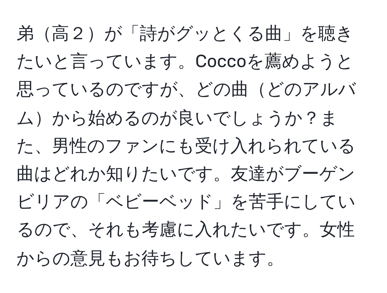 弟高２が「詩がグッとくる曲」を聴きたいと言っています。Coccoを薦めようと思っているのですが、どの曲どのアルバムから始めるのが良いでしょうか？また、男性のファンにも受け入れられている曲はどれか知りたいです。友達がブーゲンビリアの「ベビーベッド」を苦手にしているので、それも考慮に入れたいです。女性からの意見もお待ちしています。