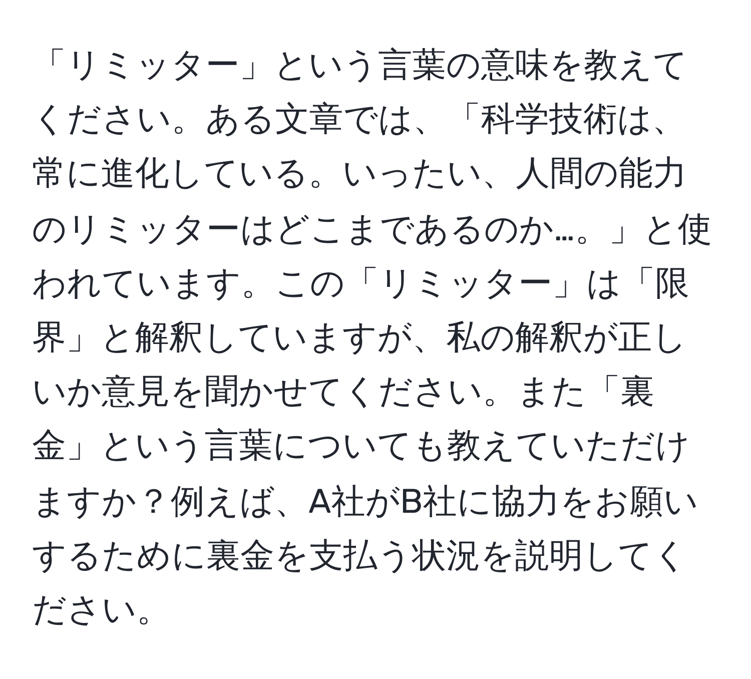 「リミッター」という言葉の意味を教えてください。ある文章では、「科学技術は、常に進化している。いったい、人間の能力のリミッターはどこまであるのか…。」と使われています。この「リミッター」は「限界」と解釈していますが、私の解釈が正しいか意見を聞かせてください。また「裏金」という言葉についても教えていただけますか？例えば、A社がB社に協力をお願いするために裏金を支払う状況を説明してください。