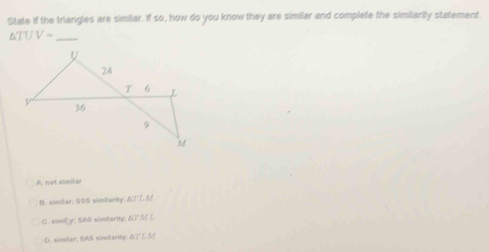 State if the triangles are similar. If so, how do you know they are similar and complete the similarity statement.
_ △ TUVsim
A. not similar
B. similar; SSS similarity △ TT, M
C. simity; SAS similarity; △ TML
D. similar; SAS similarity; △ CT', M