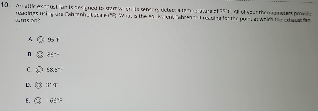 An attic exhaust fan is designed to start when its sensors detect a temperature of 35°C. All of your thermometers provide
readings using the Fahrenheit scale (^circ F). What is the equivalent Fahrenheit reading for the point at which the exhaust fan
turns on?
A. 95°F
B. 86°F
C. 68.8°F
D. 31°F
E. 1.66°F