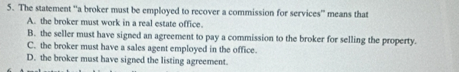 The statement “a broker must be employed to recover a commission for services” means that
A. the broker must work in a real estate office.
B. the seller must have signed an agreement to pay a commission to the broker for selling the property.
C. the broker must have a sales agent employed in the office.
D. the broker must have signed the listing agreement.