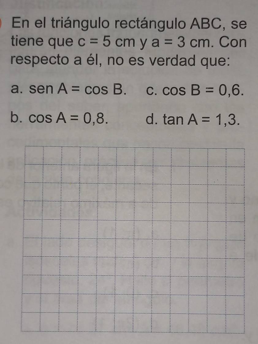 En el triángulo rectángulo ABC, se
tiene que c=5cm y a=3cm. Con
respecto a él, no es verdad que:
a. sen A=cos B. C. cos B=0,6.
b. cos A=0,8. d. tan A=1,3.