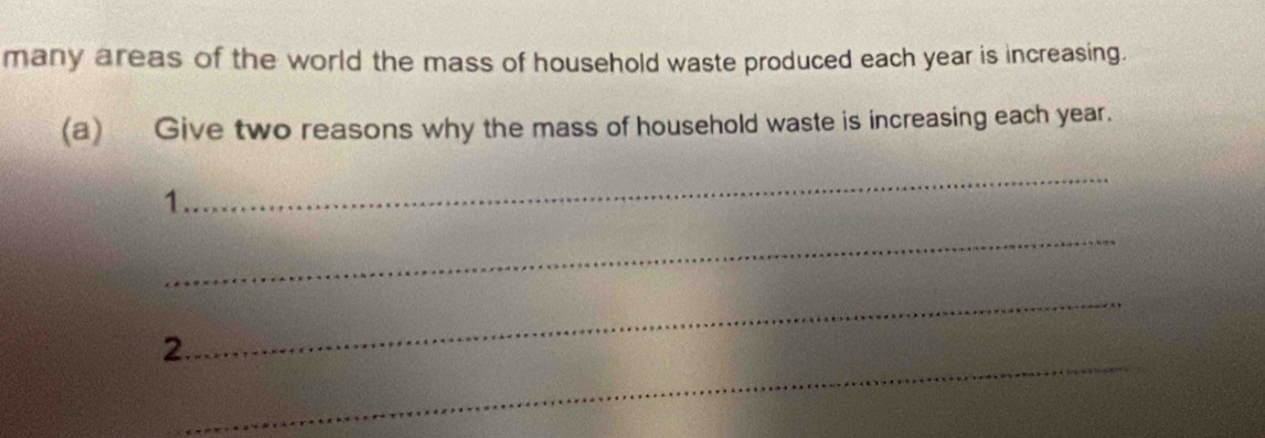 many areas of the world the mass of household waste produced each year is increasing. 
(a) Give two reasons why the mass of household waste is increasing each year. 
_ 
1 
_ 
_ 
_ 
2.