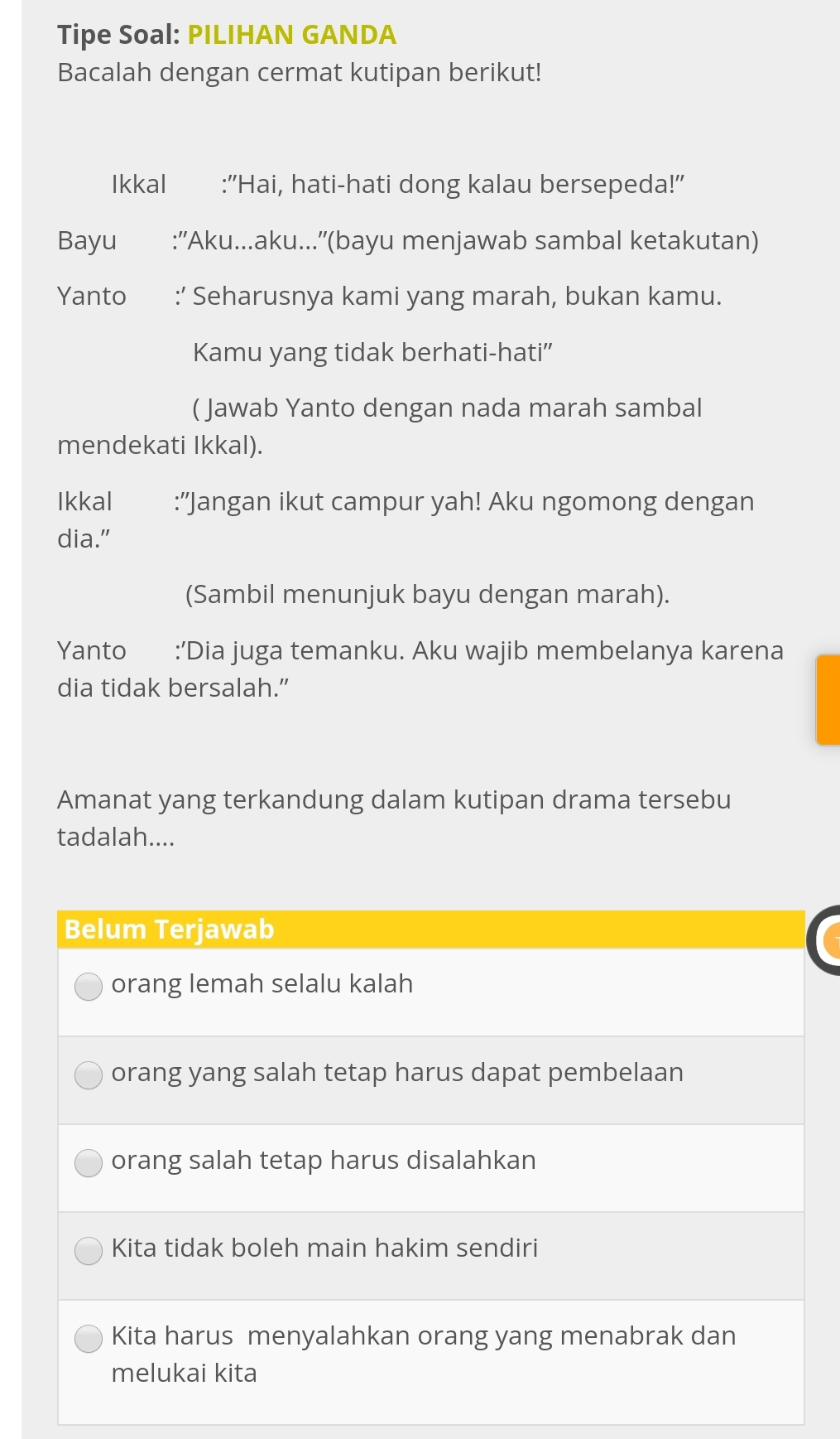 Tipe Soal: PILIHAN GANDA
Bacalah dengan cermat kutipan berikut!
Ikkal :''Hai, hati-hati dong kalau bersepeda!''
Bayu :''Aku...aku...''(bayu menjawab sambal ketakutan)
Yanto :’ Seharusnya kami yang marah, bukan kamu.
Kamu yang tidak berhati-hati”
( Jawab Yanto dengan nada marah sambal
mendekati Ikkal).
Ikkal :''Jangan ikut campur yah! Aku ngomong dengan
dia."
(Sambil menunjuk bayu dengan marah).
Yanto :’Dia juga temanku. Aku wajib membelanya karena
dia tidak bersalah.”
Amanat yang terkandung dalam kutipan drama tersebu
tadalah....
Belum Terjawab
orang lemah selalu kalah
orang yang salah tetap harus dapat pembelaan
orang salah tetap harus disalahkan
Kita tidak boleh main hakim sendiri
Kita harus menyalahkan orang yang menabrak dan
melukai kita