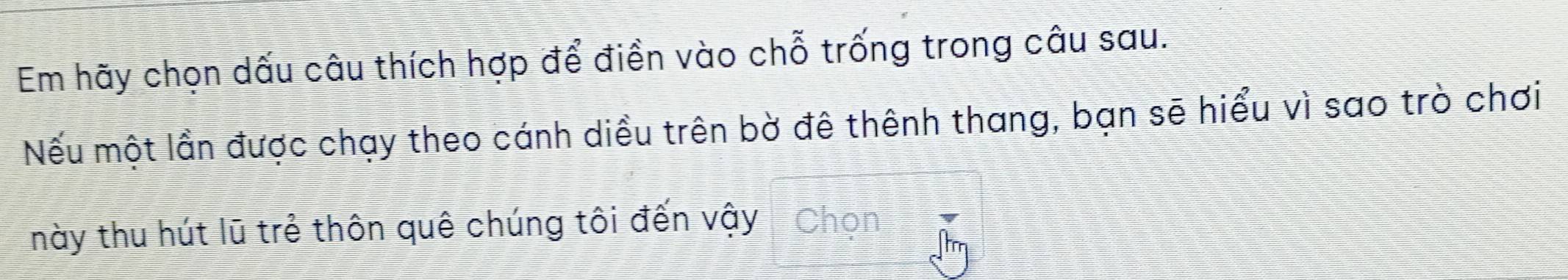 Em hãy chọn dấu câu thích hợp để điền vào chỗ trống trong câu sau. 
Nếu một lần được chạy theo cánh diều trên bờ đê thênh thang, bạn sẽ hiểu vì sao trò chơi 
này thu hút lũ trẻ thôn quê chúng tôi đến vậy - Chọn