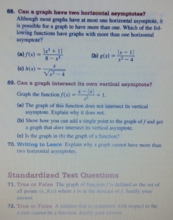 Can a graph have two horizontal asymptotes?
Although most graphs have at most one horizontal asymptote, it
is possible for a graph to have more than one. Which of the fol-
lowing functions have graphs with more than one horizontal
asymptote?
(a) f(x)= (|x^3+1|)/8-x^3  (b) g(x)= (|x-1|)/x^2-4 
(c) h(x)= x/sqrt(x^2-4) 
69. Can a graph intersect its own vertical asymptote?
Graph the function f(x)= (x-|x|)/x^2 +1. 
(a) The graph of this function does not intersect its vertical
asymptote. Explain why it does not.
(b) Show how you can add a single point to the graph of fand get
a graph that does intersect its vertical asymptote.
(c) Is the graph in (b) the graph of a function?
70. Writing to Learn Explain why a graph cannot have more than
two horizontal asymptotes.
Standardized Test Questions
71. True or Falsø The graph of function / is defined as the set of
all points (x, f(x)) where x is in the domain of /. Justify your
answer.
72. True or Falae A relation that is symmetric with respect to the
x-axis cannot be a function. Justify your answer