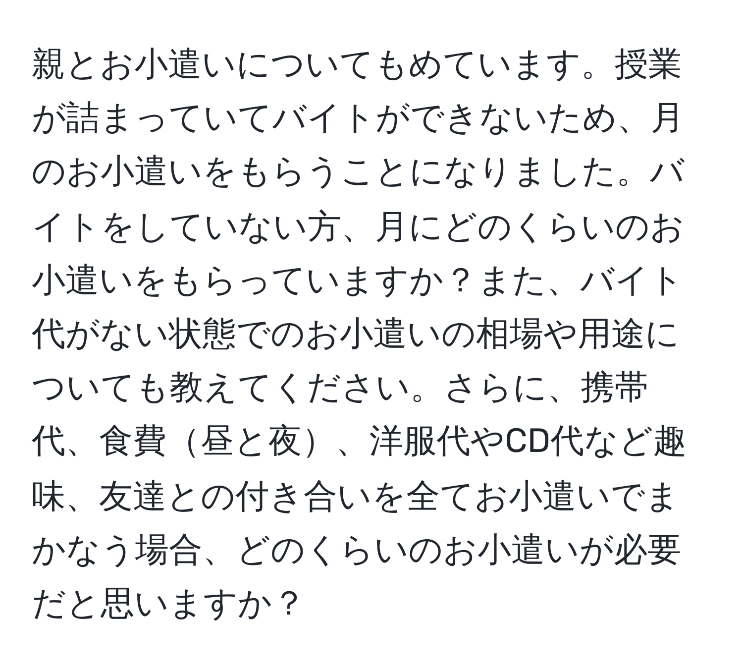 親とお小遣いについてもめています。授業が詰まっていてバイトができないため、月のお小遣いをもらうことになりました。バイトをしていない方、月にどのくらいのお小遣いをもらっていますか？また、バイト代がない状態でのお小遣いの相場や用途についても教えてください。さらに、携帯代、食費昼と夜、洋服代やCD代など趣味、友達との付き合いを全てお小遣いでまかなう場合、どのくらいのお小遣いが必要だと思いますか？