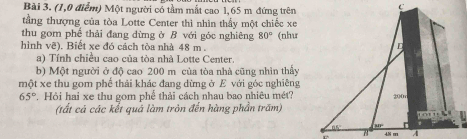 (1,0 điễm) Một người có tầm mắt cao 1,65 m đứng trên
tầng thượng của tòa Lotte Center thì nhìn thấy một chiếc xe
thu gom phế thải đang dừng ở B với góc nghiêng 80° (như
hình vẽ). Biết xe đó cách tòa nhà 48 m .
a) Tính chiều cao của tòa nhà Lotte Center.
b) Một người ở độ cao 200 m của tòa nhà cũng nhìn thấy
một xe thu gom phế thải khác đang dừng ở E với góc nghiêng
65°. Hỏi hai xe thu gom phế thải cách nhau bao nhiêu mét?
(tất cả các kết quả làm tròn đến hàng phần trăm)