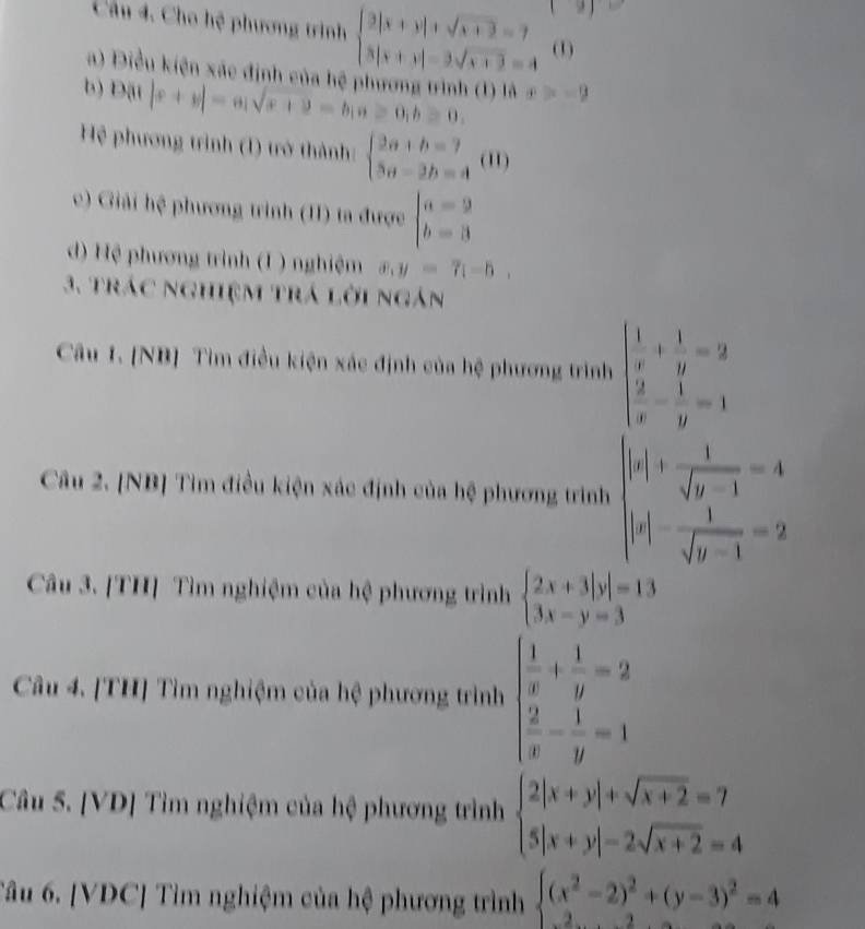 |y|
Câu 4. Cho hệ phương trình beginarrayl 3|x+y|+sqrt(x+3)=7 3|x+y|-3sqrt(x+3)=4endarray. (1)
a) Điều kiện xác định của hệ phương trình (1) là x>-9
b) D |x+y|=a|sqrt(x+2)=b(a≥ 0,b≥ 0,
Hệ phương trình (1) trở thành: beginarrayl 2a+b=7 5a-2b=4endarray. (11)
c) Giải hệ phương trình (II) ta được beginarrayl a=2 b=3endarray.
d) Hệ phương trình (1 ) nghiệm x,y=7(-5,
3. trác nghiệm trá lời ngàn
Câu 1. [NB] Tìm điều kiện xác định của hệ phương trình beginarrayl  1/x + 1/y =2  2/x - 1/y =1endarray.
Câu 2. [NB] Tìm điều kiện xác định của hệ phương trình beginvmatrix |x|+ 1/sqrt(y-1) =4 |x|- 1/sqrt(y-1) =2endvmatrix
Câu 3. [TH] Tìm nghiệm của hệ phương trình beginarrayl 2x+3|y|=13 3x-y=3endarray.
Câu 4. [TH] Tìm nghiệm của hệ phương trình beginarrayl  1/x + 1/y =2  2/x - 1/y =1endarray.
Câu 5. [VD] Tìm nghiệm của hệ phương trình beginarrayl 2|x+y|+sqrt(x+2)=7 5|x+y|=2sqrt(x+2)=4endarray.
Tâu 6. [VDC] Tìm nghiệm của hệ phương trình beginarrayl (x^2-2)^2+(y-3)^2=4endarray.