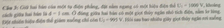 Cầu 3: Giữ hai bán của một tự điện phẳng, đặt nằm ngang có một hiệu điện thể U_1=1000V khoảng 
cách giữa hai bán là d=1cm A Ở đóng giữa hai bản có một giọt thúy ngân nhỏ tích điện, năm lơ lóng 
Đột nhiên hiệu điện thế giám xuồng chi còn U_2=995V * Hồi sau bao nhiều giây giọi thúy ngân rơi xuống