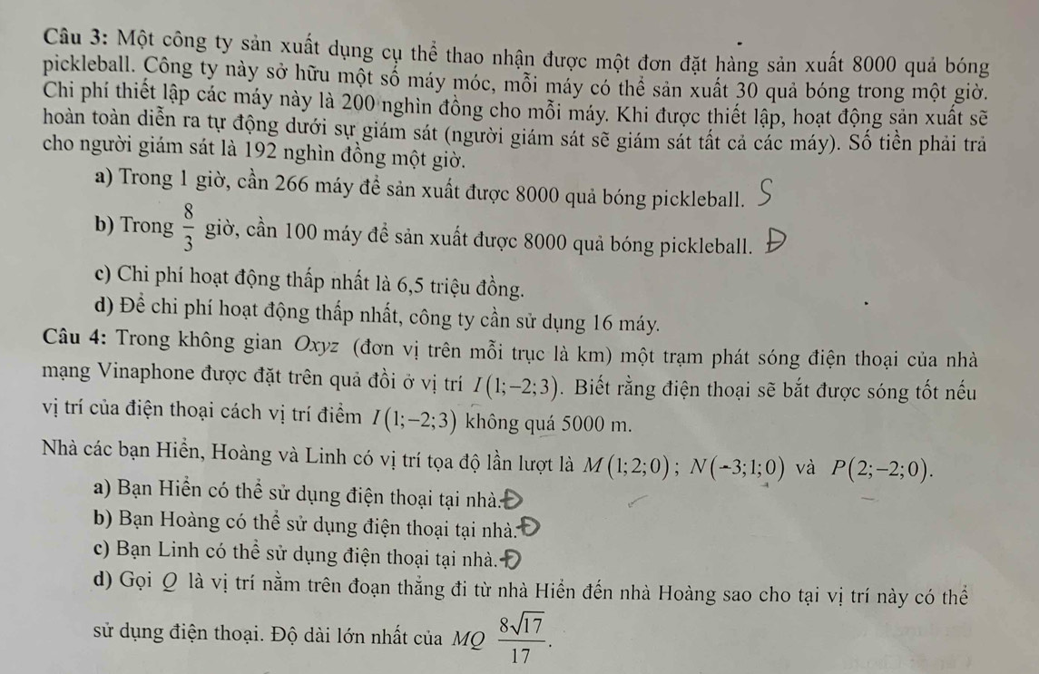 Một công ty sản xuất dụng cụ thể thao nhận được một đơn đặt hàng sản xuất 8000 quả bóng
pickleball. Công ty này sở hữu một số máy móc, mỗi máy có thể sản xuất 30 quả bóng trong một giờ.
Chi phí thiết lập các máy này là 200 nghìn đồng cho mỗi máy. Khi được thiết lập, hoạt động sản xuất sẽ
hoàn toàn diễn ra tự động dưới sự giám sát (người giám sát sẽ giám sát tất cả các máy). Số tiền phải trả
cho người giám sát là 192 nghìn đồng một giờ.
a) Trong 1 giờ, cần 266 máy để sản xuất được 8000 quả bóng pickleball.
b) Trong  8/3  giờ, cần 100 máy đề sản xuất được 8000 quả bóng pickleball.
c) Chi phí hoạt động thấp nhất là 6,5 triệu đồng.
d) Để chi phí hoạt động thấp nhất, công ty cần sử dụng 16 máy.
Câu 4: Trong không gian Oxyz (đơn vị trên mỗi trục là km) một trạm phát sóng điện thoại của nhà
mạng Vinaphone được đặt trên quả đồi ở vị trí I(1;-2;3).  Biết rằng điện thoại sẽ bắt được sóng tốt nếu
vị trí của điện thoại cách vị trí điểm I(1;-2;3) không quá 5000 m.
Nhà các bạn Hiển, Hoàng và Linh có vị trí tọa độ lần lượt là M(1;2;0);N(-3;1;0) và P(2;-2;0).
a) Bạn Hiển có thể sử dụng điện thoại tại nhà.
b) Bạn Hoàng có thể sử dụng điện thoại tại nhà:
c) Bạn Linh có thể sử dụng điện thoại tại nhà.
d) Gọi Q là vị trí nằm trên đoạn thẳng đi từ nhà Hiển đến nhà Hoàng sao cho tại vị trí này có thể
sử dụng điện thoại. Độ dài lớn nhất của MQ  8sqrt(17)/17 .