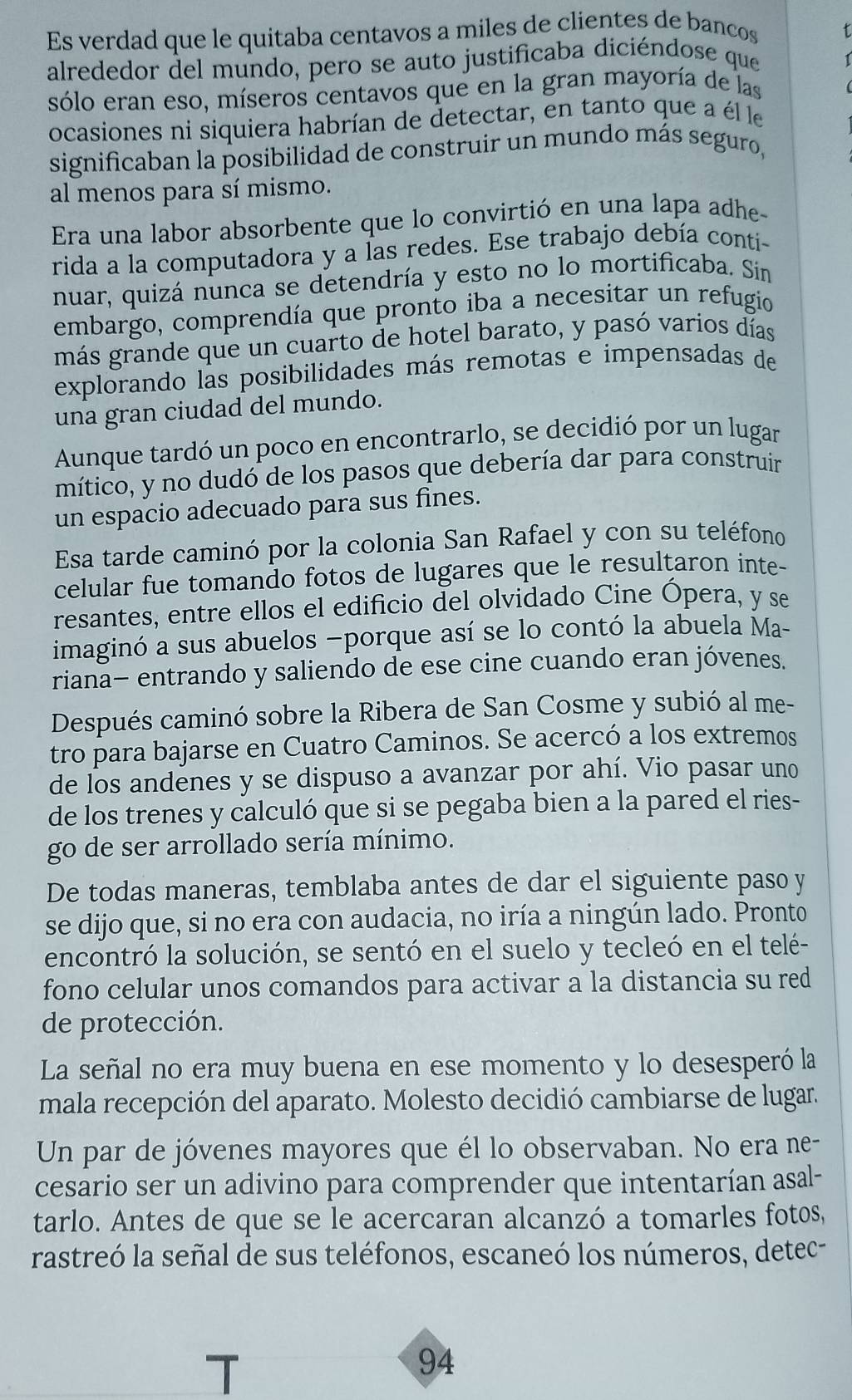 Es verdad que le quitaba centavos a miles de clientes de bancos
alrededor del mundo, pero se auto justificaba diciéndose que
sólo eran eso, míseros centavos que en la gran mayoría de las
ocasiones ni siquiera habrían de detectar, en tanto que a él le
significaban la posibilidad de construir un mundo más seguro,
al menos para sí mismo.
Era una labor absorbente que lo convirtió en una lapa adhe-
rida a la computadora y a las redes. Ese trabajo debía conti-
nuar, quizá nunca se detendría y esto no lo mortificaba. Sin
embargo, comprendía que pronto iba a necesitar un refugio
más grande que un cuarto de hotel barato, y pasó varios días
explorando las posibilidades más remotas e impensadas de
una gran ciudad del mundo.
Aunque tardó un poco en encontrarlo, se decidió por un lugar
mítico, y no dudó de los pasos que debería dar para construir
un espacio adecuado para sus fines.
Esa tarde caminó por la colonia San Rafael y con su teléfono
celular fue tomando fotos de lugares que le resultaron inte-
resantes, entre ellos el edificio del olvidado Cine Ópera, y se
imaginó a sus abuelos —porque así se lo contó la abuela Ma-
riana− entrando y saliendo de ese cine cuando eran jóvenes.
Después caminó sobre la Ribera de San Cosme y subió al me-
tro para bajarse en Cuatro Caminos. Se acercó a los extremos
de los andenes y se dispuso a avanzar por ahí. Vio pasar uno
de los trenes y calculó que si se pegaba bien a la pared el ries-
go de ser arrollado sería mínimo.
De todas maneras, temblaba antes de dar el siguiente paso y
se dijo que, si no era con audacia, no iría a ningún lado. Pronto
encontró la solución, se sentó en el suelo y tecleó en el telé-
fono celular unos comandos para activar a la distancia su red
de protección.
La señal no era muy buena en ese momento y lo desesperó la
mala recepción del aparato. Molesto decidió cambiarse de lugar.
Un par de jóvenes mayores que él lo observaban. No era ne-
cesario ser un adivino para comprender que intentarían asal-
tarlo. Antes de que se le acercaran alcanzó a tomarles fotos,
rastreó la señal de sus teléfonos, escaneó los números, detec-
94