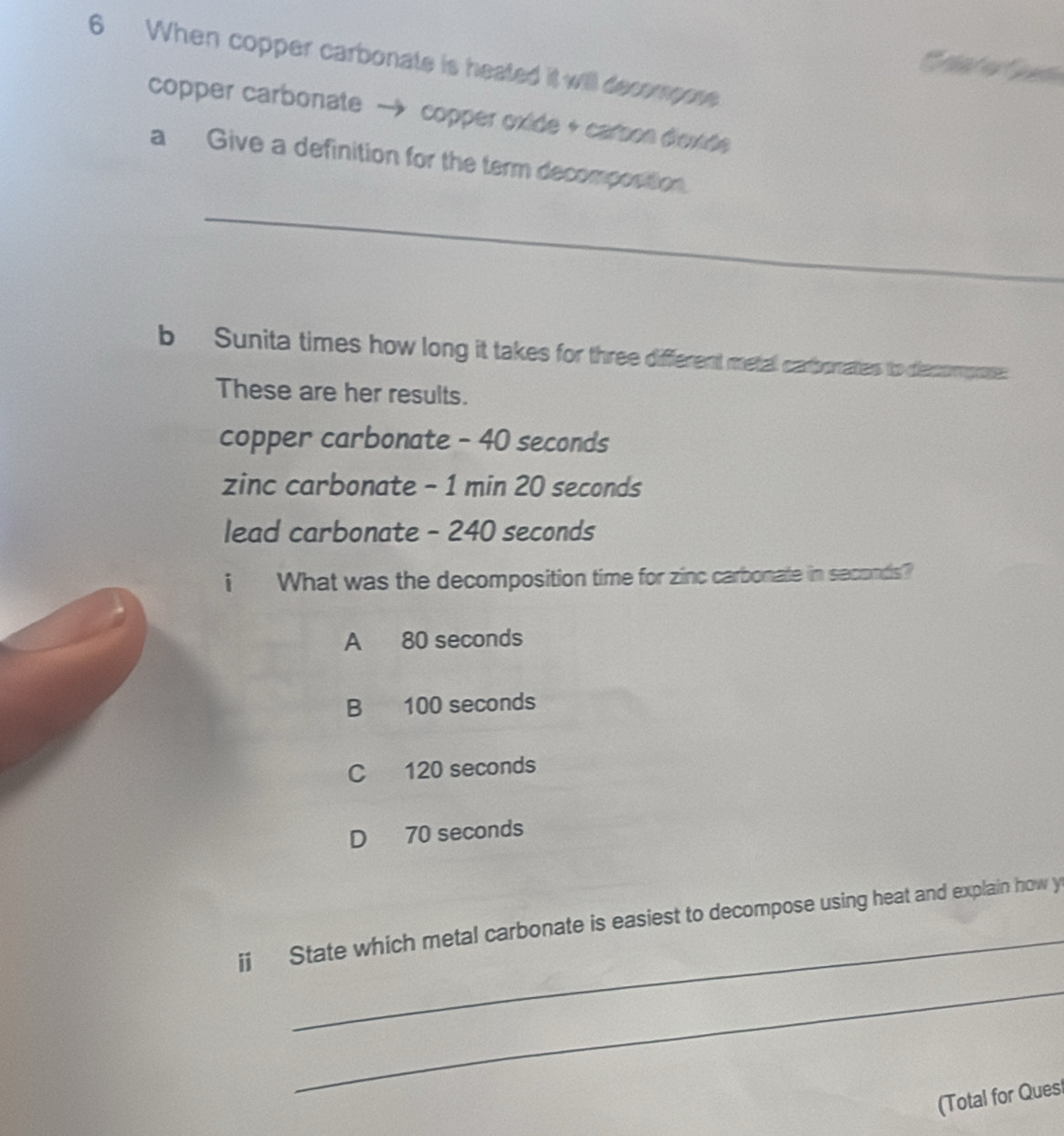 When copper carbonate is heated it will decompose 
Ca t e Ca
copper carbonate → copper oxide + carson diexde 
a Give a definition for the term decomposition.
_
b Sunita times how long it takes for three different metal catborates to decompoe:
These are her results.
copper carbonate - 40 seconds
zinc carbonate - 1 min 20 seconds
lead carbonate - 240 seconds
i What was the decomposition time for zinc carbonate in seconds?
A 80 seconds
B 100 seconds
C 120 seconds
D 70 seconds
_
ij State which metal carbonate is easiest to decompose using heat and explain how y
_
(Total for Quesl
