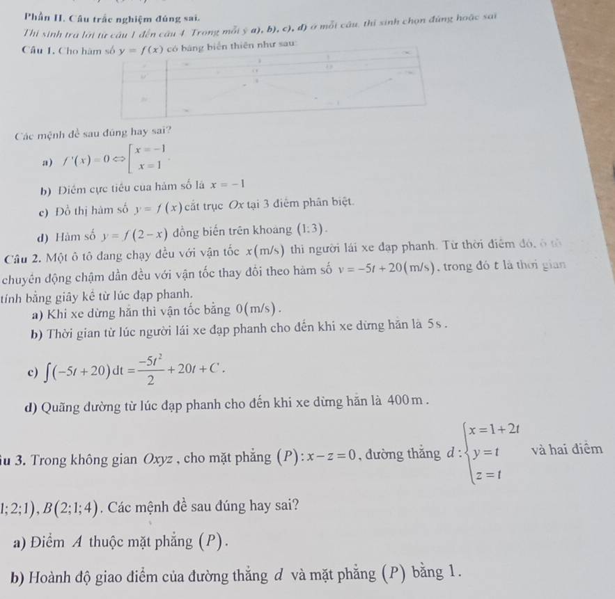 Phần H. Câu trắc nghiệm đúng sai.
Thi sinh tra lới từ câu 1 đến câu 4 Trong mỗi ý a), b), c), đ) ở mỗi câu. thị sinh chọn đứng hoặc sai
Câu 1. Cho hàsau
Các mệnh đề sau đúng hay sai?
a) f'(x)=0Leftrightarrow [beginarrayr x=-1 x=1endarray .
b) Điểm cực tiêu của hàm số lã x=-1
c) Đồ thị hàm số y=f(x) cắt trục Ox tại 3 điểm phân biệt.
d) Hàm số y=f(2-x) đồng biến trên khoang (1:3).
Câu 2. Một ô tô đang chạy đều với vận tốc : c( (m/s) thi người lái xe đạp phanh. Từ thời điểm đó, ô tờ
chuyên động chậm dần đều với vận tốc thay đổi theo hàm số v=-5t+20(m/s) trong đó t là thời gian
tính bằng giây kể từ lúc đạp phanh.
a) Khi xe dừng hắn thì vận tốc bằng 0(m/s).
b) Thời gian từ lúc người lái xe đạp phanh cho đến khi xe dừng hăn là 5s .
c) ∈t (-5t+20)dt= (-5t^2)/2 +20t+C.
d) Quãng dường từ lúc đạp phanh cho đến khi xe dừng hăn là 400m .
Su 3. Trong không gian Oxyz , cho mặt phẳng (P): x-z=0 , đường thắng d:beginarrayl x=1+2t y=t z=tendarray. và hai điểm
1;2;1),B(2;1;4). Các mệnh đề sau đúng hay sai?
a) Điểm A thuộc mặt phẳng (P).
b) Hoành độ giao điểm của đường thắng d và mặt phẳng (P) bằng 1.