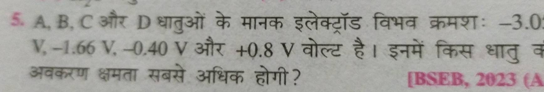 A, B, C और Dधातुओं के मानक इलेक्ट्रॉड विभव क्रमशः -3.0: 
V, -1.66 V, -0.40 V और +0.8 V वोल्ट है। इनमें किस धातु व 
अवकरण क्षमता सबसे अधिक होगी? 
[BSEB, 2023 (A