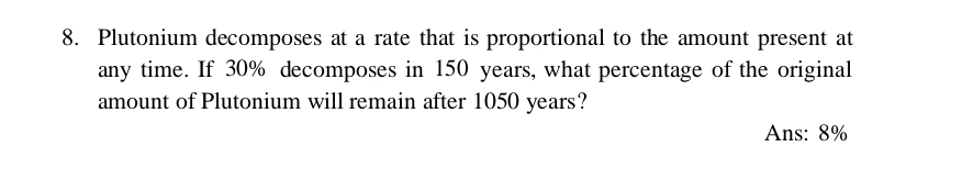 Plutonium decomposes at a rate that is proportional to the amount present at 
any time. If 30% decomposes in 150 years, what percentage of the original 
amount of Plutonium will remain after 1050 years? 
Ans: 8%