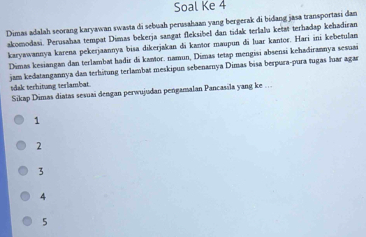 Soal Ke 4
Dimas adalah seorang karyawan swasta di sebuah perusahaan yang bergerak di bidang jasa transportasi dan
akomodasi. Perusahaa tempat Dimas bekerja sangat fleksibel dan tidak terlalu ketat terhadap kehadiran
karyawannya karena pekerjaannya bisa dikerjakan di kantor maupun di luar kantor. Hari ini kebetulan
Dimas kesiangan dan terlambat hadir di kantor. namun, Dimas tetap mengisi absensi kehadirannya sesuai
jam kedatangannya dan terhitung terlambat meskipun sebenarnya Dimas bisa berpura-pura tugas luar agar
tdak terhitung terlambat.
Sikap Dimas diatas sesuai dengan perwujudan pengamalan Pancasila yang ke …
1
2
3
4
5