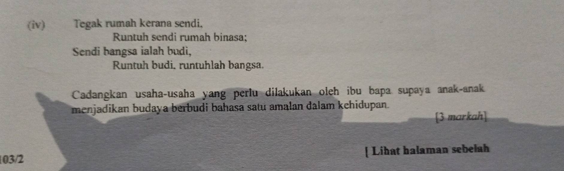 (ⅳv) Tegak rumah kerana sendi, 
Runtuh sendi rumah binasa; 
Sendi bangsa ialah budi, 
Runtuh budi. runtuhlah bangsa. 
Cadangkan usaha-usaha yang perlu dilakukan oleh ibu bapa supaya anak-anak 
menjadikan budaya berbudi bahasa satu amalan dalam kehidupan. 
[3 markah] 
[ Lihat halaman sebelah 
103/2