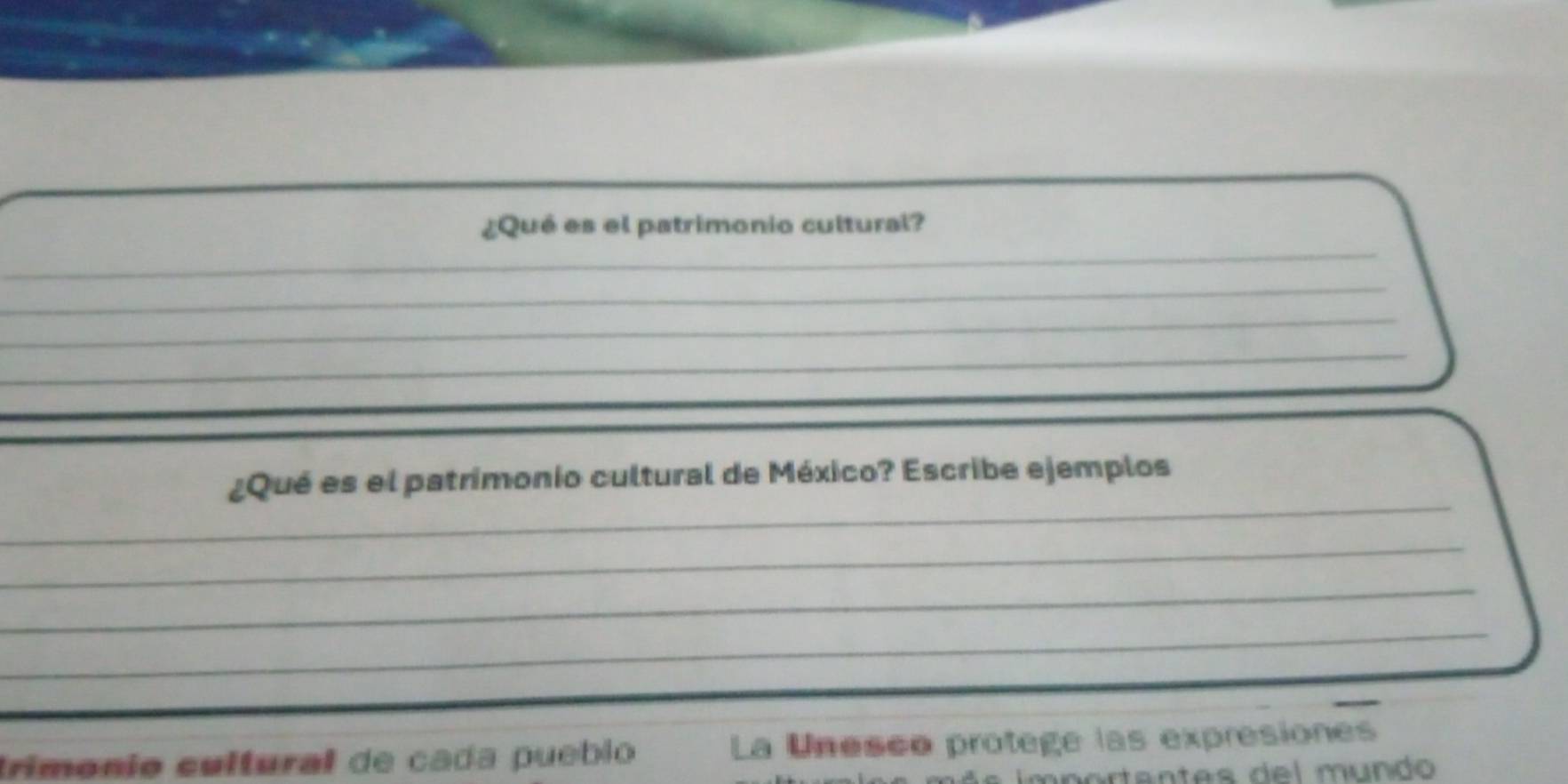 ¿Qué es el patrimonio cultural? 
_ 
_ 
_ 
_ 
_ 
¿Qué es el patrimonio cultural de México? Escribe ejemplos 
_ 
_ 
_ 
trimónio cultural de cada pueblo La Unesco protege las expresiones 
m o r a ntes d e l m undo