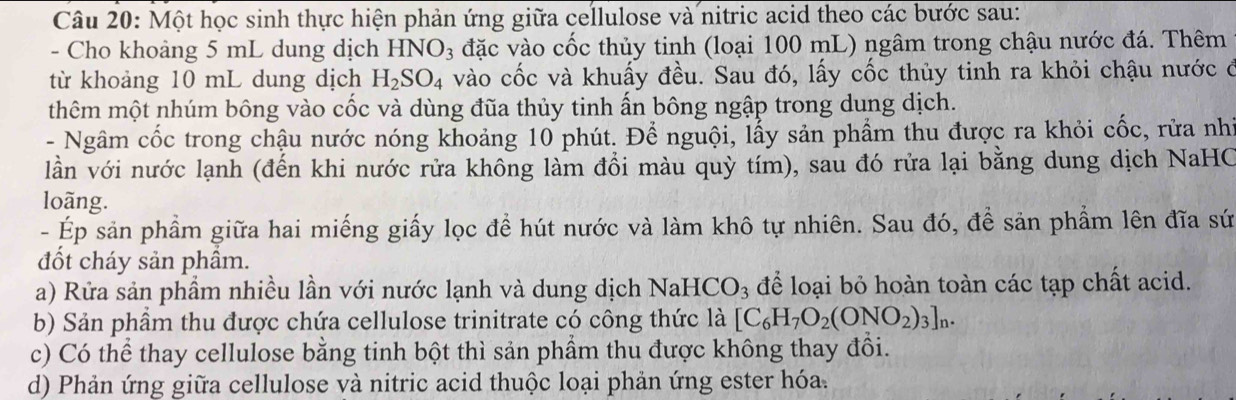 Một học sinh thực hiện phản ứng giữa cellulose và nitric acid theo các bước sau: 
- Cho khoảng 5 mL dung dịch HN NO_3 đặc vào cốc thủy tinh (loại 100 mL) ngâm trong chậu nước đá. Thêm 
từ khoảng 10 mL dung dịch H_2SO_4 vào cốc và khuấy đều. Sau đó, lấy cốc thủy tinh ra khỏi chậu nước ở 
thêm một nhúm bông vào cốc và dùng đũa thủy tinh ấn bông ngập trong dung dịch. 
- Ngâm cốc trong chậu nước nóng khoảng 10 phút. Để nguội, lẫy sản phẩm thu được ra khỏi cốc, rửa nhì 
lần với nước lạnh (đến khi nước rửa không làm đồi màu quỳ tím), sau đó rửa lại bằng dung dịch NaHC 
loãng. 
- Ép sản phẩm giữa hai miếng giấy lọc để hút nước và làm khô tự nhiên. Sau đó, để sản phẩm lên đĩa sứ 
đốt cháy sản phẩm. 
a) Rửa sản phẩm nhiều lần với nước lạnh và dung dịch NaHCO_3 để loại bỏ hoàn toàn các tạp chất acid. 
b) Sản phầm thu được chứa cellulose trinitrate có công thức là [C_6H_7O_2(ONO_2)_3]_n. 
c) Có thể thay cellulose bằng tinh bột thì sản phẩm thu được không thay đồi. 
d) Phản ứng giữa cellulose và nitric acid thuộc loại phản ứng ester hóa.