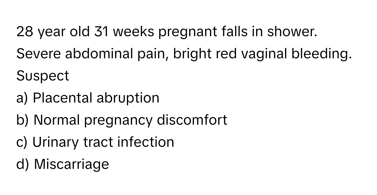 year old 31 weeks pregnant falls in shower. Severe abdominal pain, bright red vaginal bleeding. Suspect

a) Placental abruption 
b) Normal pregnancy discomfort 
c) Urinary tract infection 
d) Miscarriage