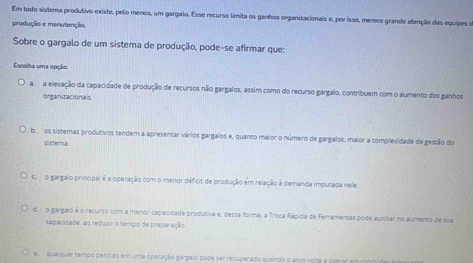 Em todo sistema produtivo existe, pelo menos, um gargalo. Esse recurso limita os ganhos organizacionais e, por isso, merece grande atenção das equipes o
produção e manutenção.
Sobre o gargalo de um sistema de produção, pode-se afirmar que:
Escolha uma opção:
a. a elevação da capacidade de produção de recursos não gargalos, assim como do recurso gargalo, contribuem com o aumento dos ganhos
organizacionais.
b. os sistemas produtivos tendem a apresentar vários gargalos e, quanto maior o número de gargalos, maior a complexidade de gestão do
sistema.
c. o gargalo principal é a operação com o menor déficit de produção em relação à demanda imputada nele.
do o gargalo é o recurso com a menor capacidade produtiva e, dessa forma, a Troca Rápida de Ferramentas pode auxiliar no aumento de sua
capacidade, ao reduzir o tempo de preparação.
e qualquer tempo perdido em uma operação gargalo pode ser recuperado quando o anvo volta a operar em com