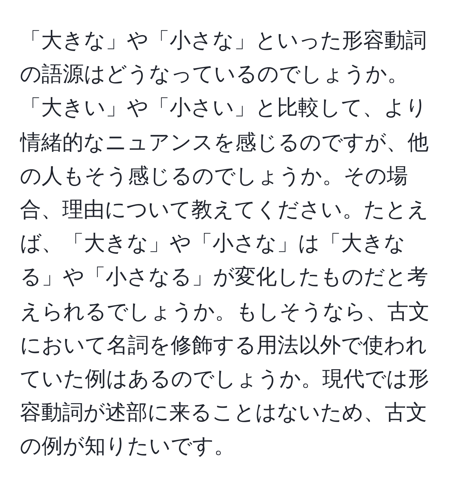 「大きな」や「小さな」といった形容動詞の語源はどうなっているのでしょうか。「大きい」や「小さい」と比較して、より情緒的なニュアンスを感じるのですが、他の人もそう感じるのでしょうか。その場合、理由について教えてください。たとえば、「大きな」や「小さな」は「大きなる」や「小さなる」が変化したものだと考えられるでしょうか。もしそうなら、古文において名詞を修飾する用法以外で使われていた例はあるのでしょうか。現代では形容動詞が述部に来ることはないため、古文の例が知りたいです。