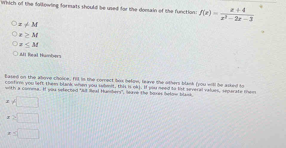 Which of the following formats should be used for the domain of the function: f(x)= (x+4)/x^2-2x-3 
x!= M
x≥ M
x≤ M
All Real Numbers
Based on the above choice, fill in the correct box below, leave the others blank (you will be asked to
confirm you left them blank when you submit, this is ok). If you need to list several values, separate them
with a comma. If you selected "All Real Numbers", leave the boxes below blank.
x!= □
x≥ □
x≤ □