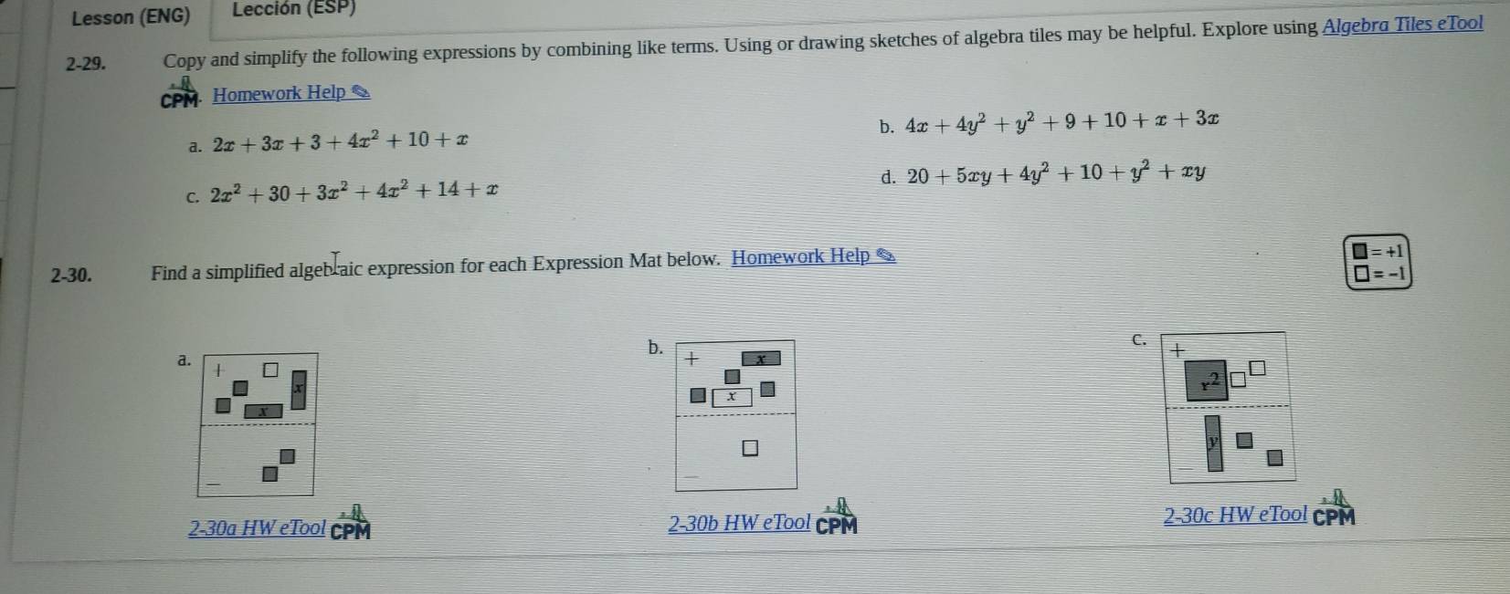 Lesson (ENG) Lección (ESP)
2-29. Copy and simplify the following expressions by combining like terms. Using or drawing sketches of algebra tiles may be helpful. Explore using Algebra Tiles eTool
Homework Help
b. 4x+4y^2+y^2+9+10+x+3x
a. 2x+3x+3+4x^2+10+x
C. 2x^2+30+3x^2+4x^2+14+x
d. 20+5xy+4y^2+10+y^2+xy
2-30. Find a simplified algebraic expression for each Expression Mat below. Homework Help
□ =+1
□ =-1
C.
a.
b. +
+
x
2-30a HW eTool a 2-30b HW eTool CPM
2-30c HW eTool CPM